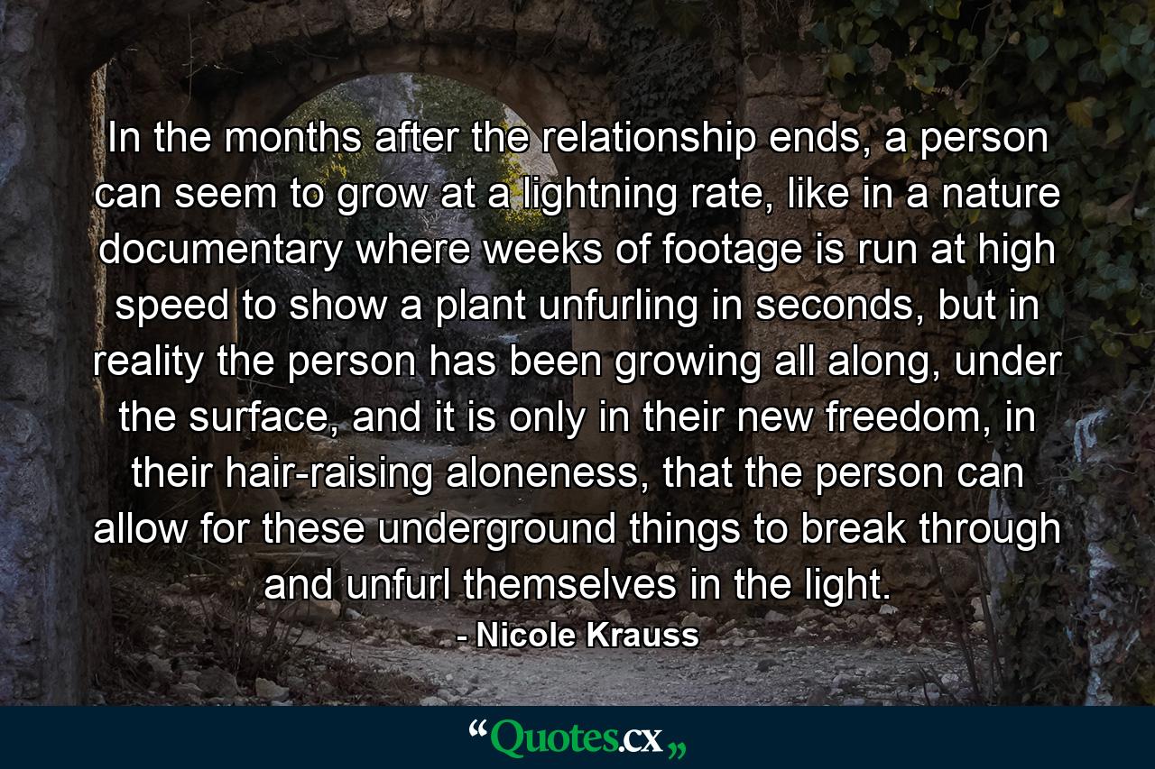 In the months after the relationship ends, a person can seem to grow at a lightning rate, like in a nature documentary where weeks of footage is run at high speed to show a plant unfurling in seconds, but in reality the person has been growing all along, under the surface, and it is only in their new freedom, in their hair-raising aloneness, that the person can allow for these underground things to break through and unfurl themselves in the light. - Quote by Nicole Krauss