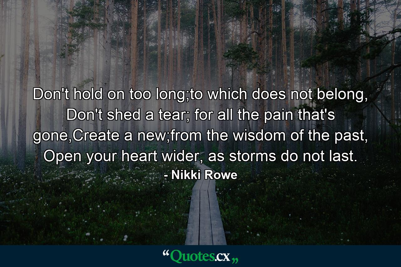 Don't hold on too long;to which does not belong, Don't shed a tear; for all the pain that's gone,Create a new;from the wisdom of the past, Open your heart wider, as storms do not last. - Quote by Nikki Rowe