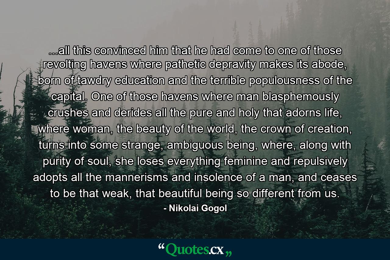 ...all this convinced him that he had come to one of those revolting havens where pathetic depravity makes its abode, born of tawdry education and the terrible populousness of the capital. One of those havens where man blasphemously crushes and derides all the pure and holy that adorns life, where woman, the beauty of the world, the crown of creation, turns into some strange, ambiguous being, where, along with purity of soul, she loses everything feminine and repulsively adopts all the mannerisms and insolence of a man, and ceases to be that weak, that beautiful being so different from us. - Quote by Nikolai Gogol