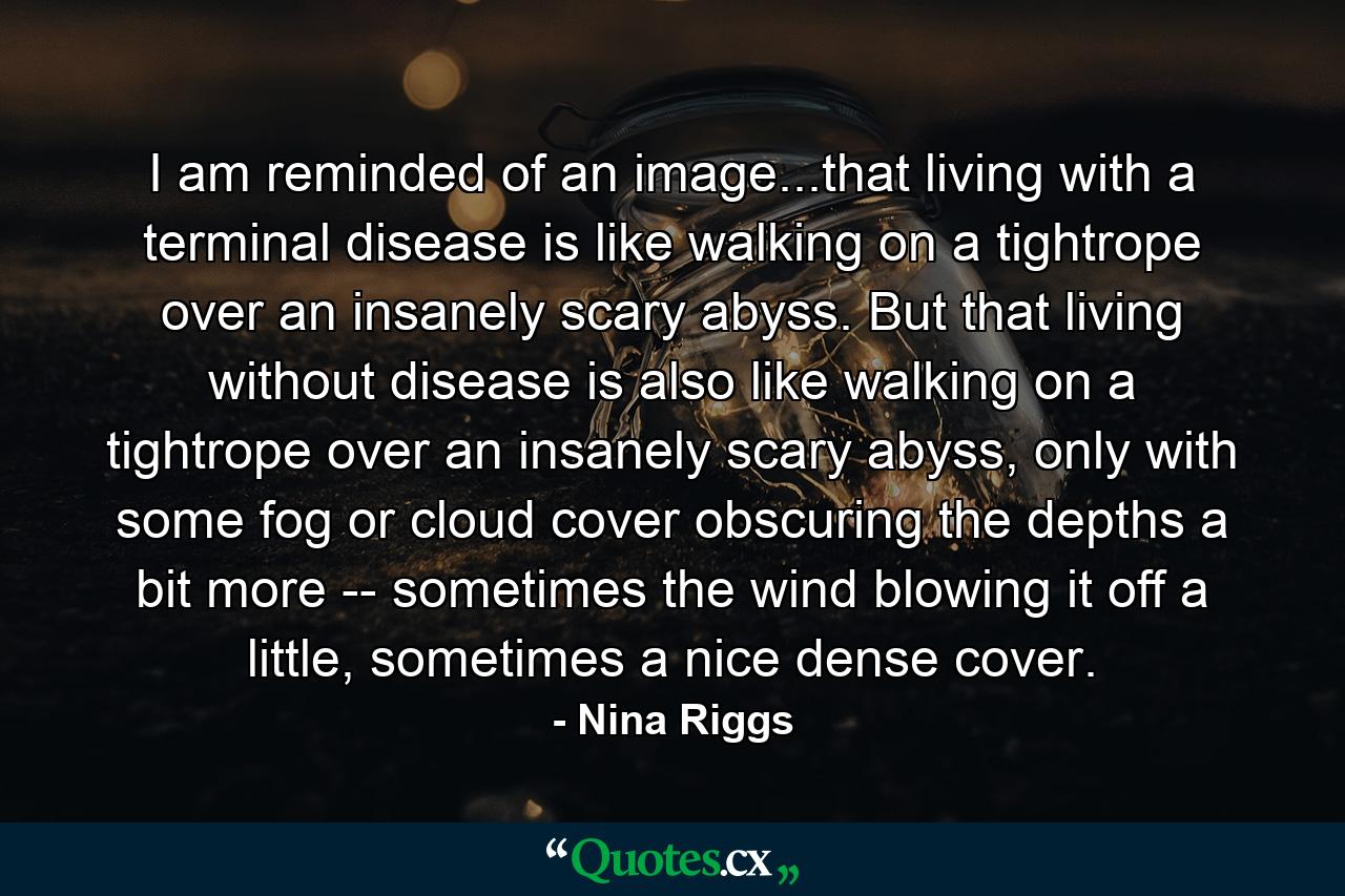 I am reminded of an image...that living with a terminal disease is like walking on a tightrope over an insanely scary abyss. But that living without disease is also like walking on a tightrope over an insanely scary abyss, only with some fog or cloud cover obscuring the depths a bit more -- sometimes the wind blowing it off a little, sometimes a nice dense cover. - Quote by Nina Riggs