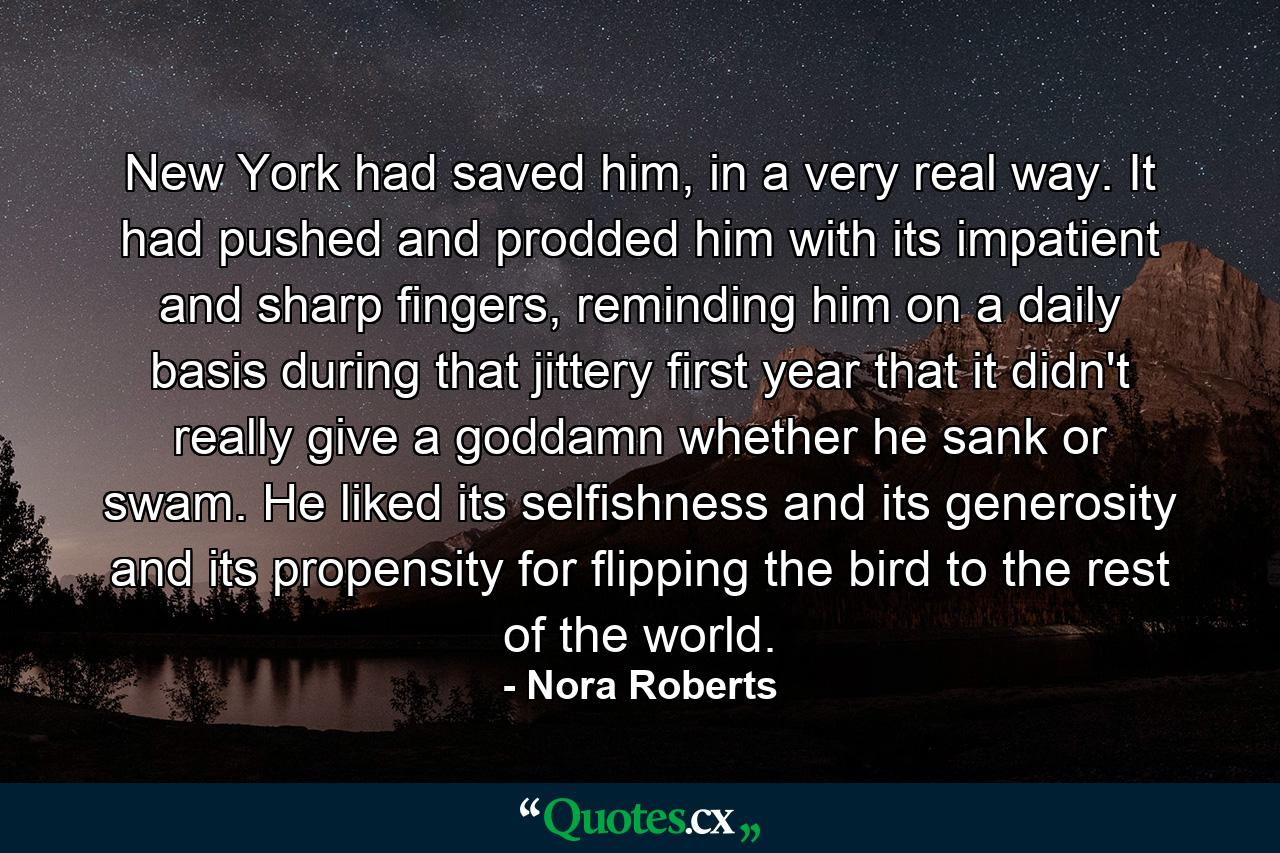 New York had saved him, in a very real way. It had pushed and prodded him with its impatient and sharp fingers, reminding him on a daily basis during that jittery first year that it didn't really give a goddamn whether he sank or swam. He liked its selfishness and its generosity and its propensity for flipping the bird to the rest of the world. - Quote by Nora Roberts