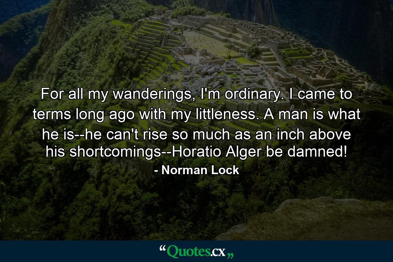 For all my wanderings, I'm ordinary. I came to terms long ago with my littleness. A man is what he is--he can't rise so much as an inch above his shortcomings--Horatio Alger be damned! - Quote by Norman Lock