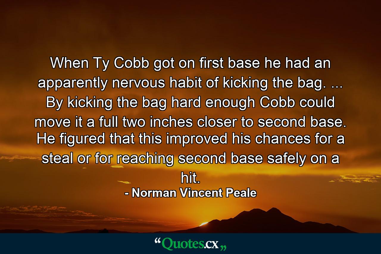 When Ty Cobb got on first base he had an apparently nervous habit of kicking the bag. ... By kicking the bag hard enough Cobb could move it a full two inches closer to second base. He figured that this improved his chances for a steal  or for reaching second base safely on a hit. - Quote by Norman Vincent Peale