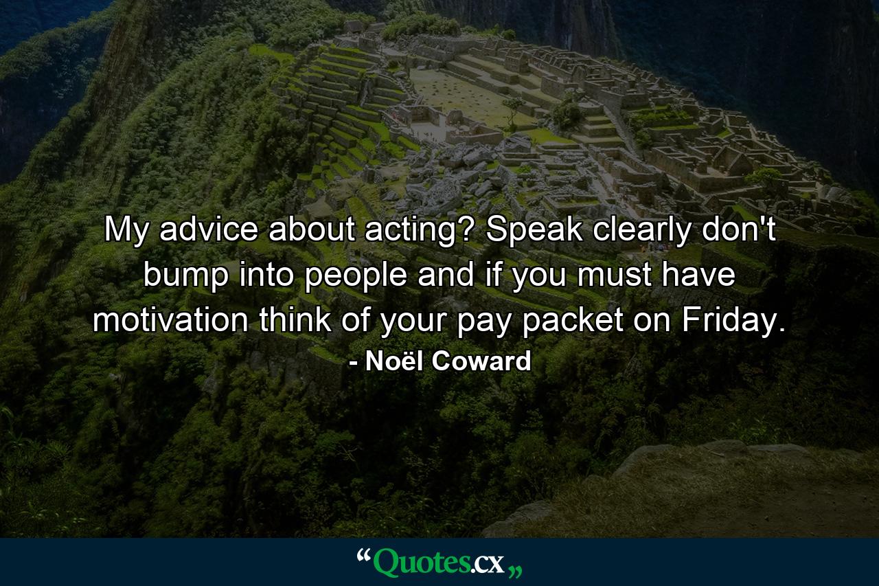 My advice about acting? Speak clearly  don't bump into people  and if you must have motivation  think of your pay packet on Friday. - Quote by Noël Coward