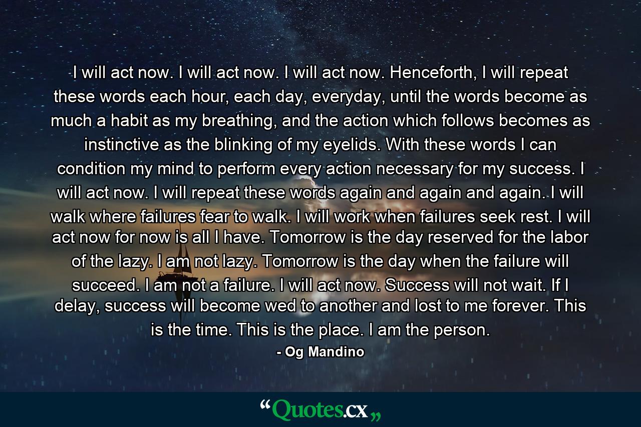 I will act now. I will act now. I will act now. Henceforth, I will repeat these words each hour, each day, everyday, until the words become as much a habit as my breathing, and the action which follows becomes as instinctive as the blinking of my eyelids. With these words I can condition my mind to perform every action necessary for my success. I will act now. I will repeat these words again and again and again. I will walk where failures fear to walk. I will work when failures seek rest. I will act now for now is all I have. Tomorrow is the day reserved for the labor of the lazy. I am not lazy. Tomorrow is the day when the failure will succeed. I am not a failure. I will act now. Success will not wait. If I delay, success will become wed to another and lost to me forever. This is the time. This is the place. I am the person. - Quote by Og Mandino