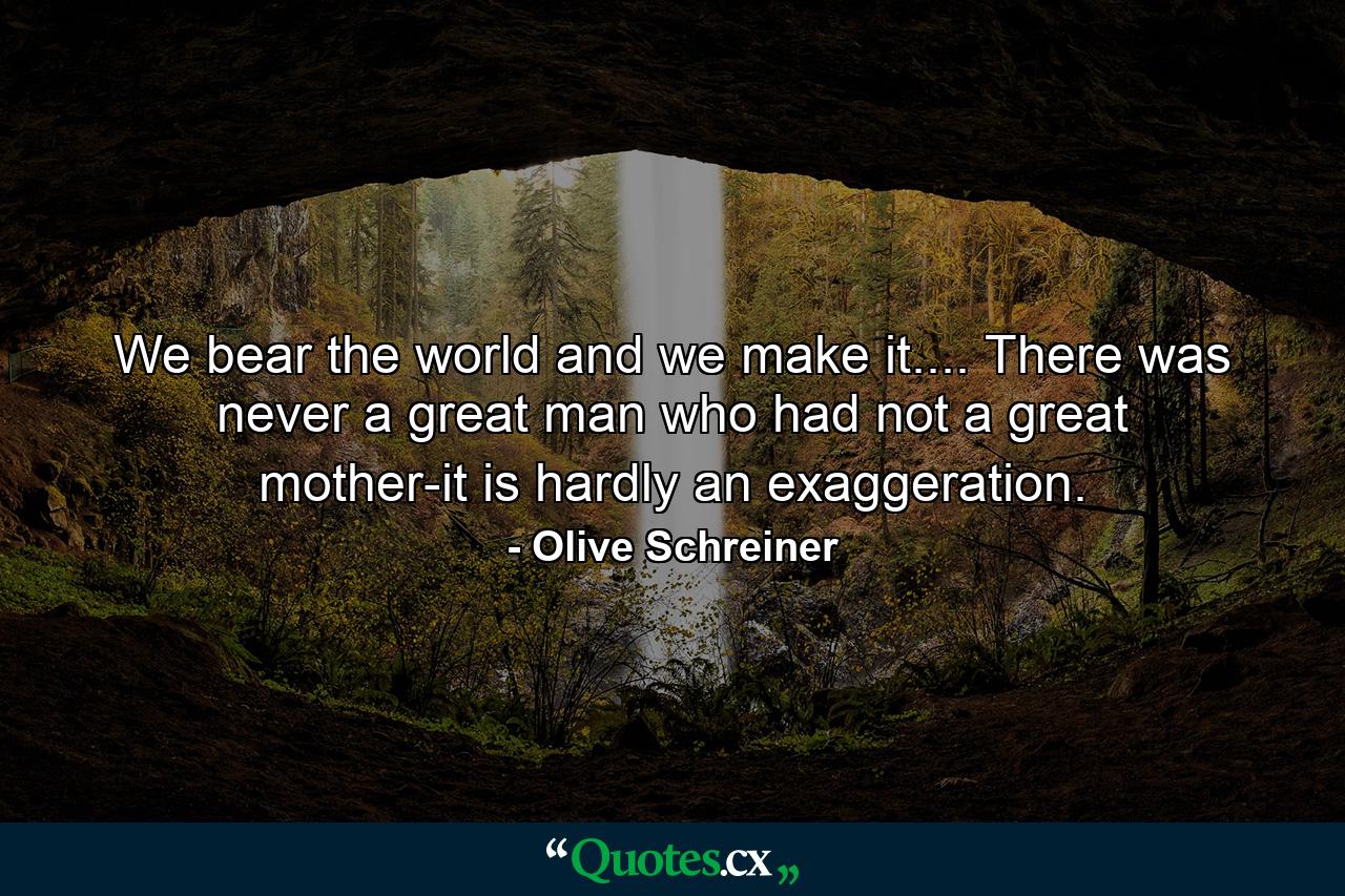 We bear the world and we make it.... There was never a great man who had not a great mother-it is hardly an exaggeration. - Quote by Olive Schreiner