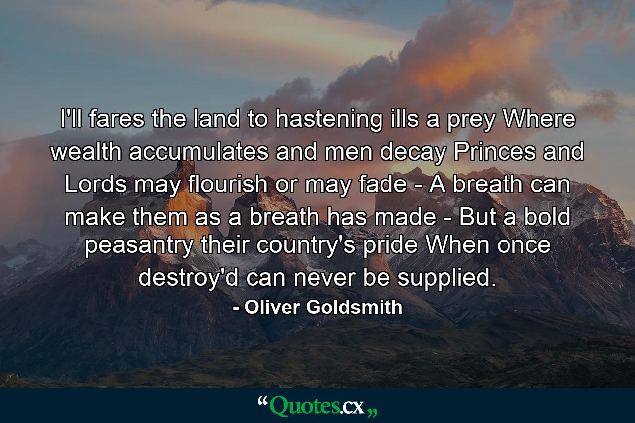 I'll fares the land  to hastening ills a prey  Where wealth accumulates  and men decay  Princes and Lords may flourish  or may fade -  A breath can make them  as a breath has made -  But a bold peasantry  their country's pride  When once destroy'd can never be supplied. - Quote by Oliver Goldsmith