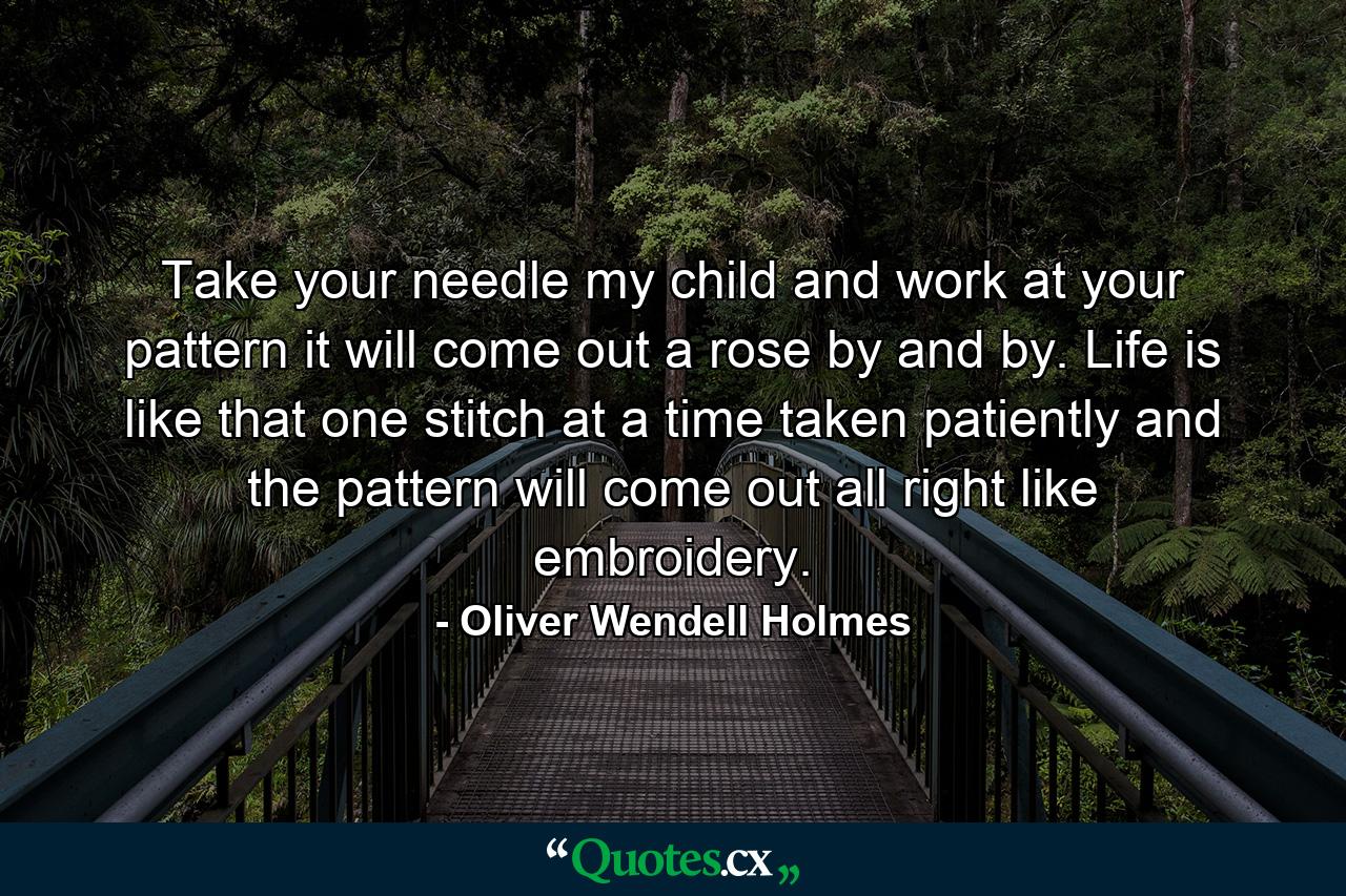 Take your needle  my child  and work at your pattern  it will come out a rose by and by. Life is like that  one stitch at a time taken patiently  and the pattern will come out all right  like embroidery. - Quote by Oliver Wendell Holmes