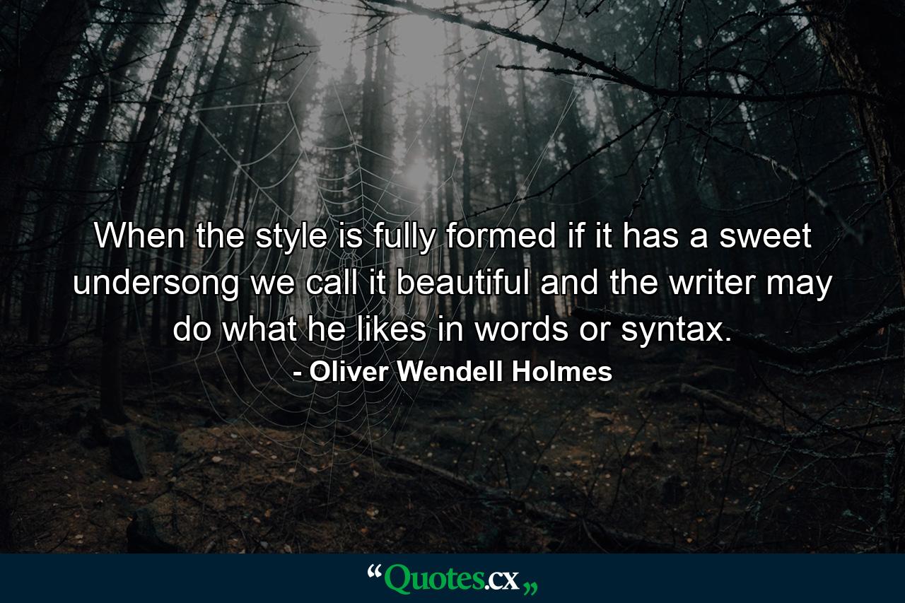 When the style is fully formed  if it has a sweet undersong  we call it beautiful  and the writer may do what he likes in words or syntax. - Quote by Oliver Wendell Holmes