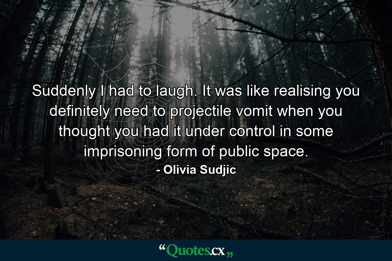 Suddenly I had to laugh. It was like realising you definitely need to projectile vomit when you thought you had it under control in some imprisoning form of public space. - Quote by Olivia Sudjic