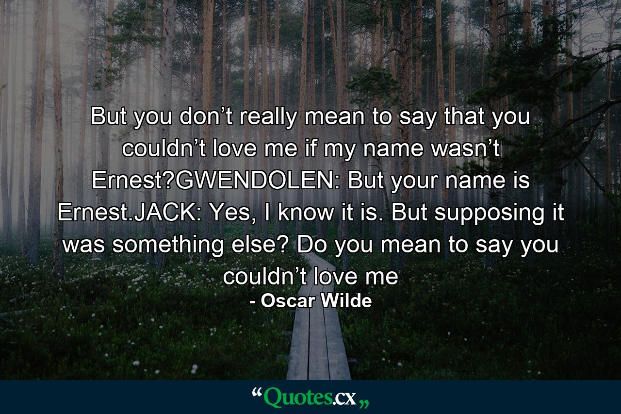 But you don’t really mean to say that you couldn’t love me if my name wasn’t Ernest?GWENDOLEN: But your name is Ernest.JACK: Yes, I know it is. But supposing it was something else? Do you mean to say you couldn’t love me - Quote by Oscar Wilde