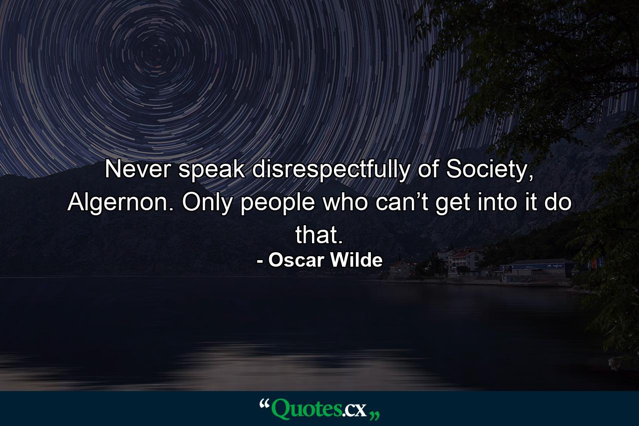 Never speak disrespectfully of Society, Algernon. Only people who can’t get into it do that. - Quote by Oscar Wilde