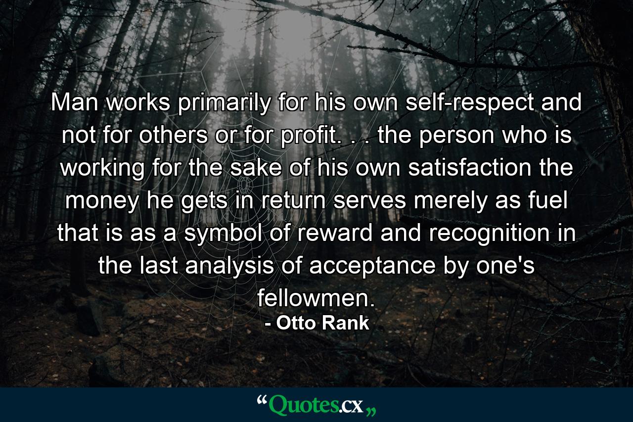 Man works primarily for his own self-respect and not for others or for profit. . . the person who is working for the sake of his own satisfaction  the money he gets in return serves merely as fuel  that is  as a symbol of reward and recognition  in the last analysis  of acceptance by one's fellowmen. - Quote by Otto Rank