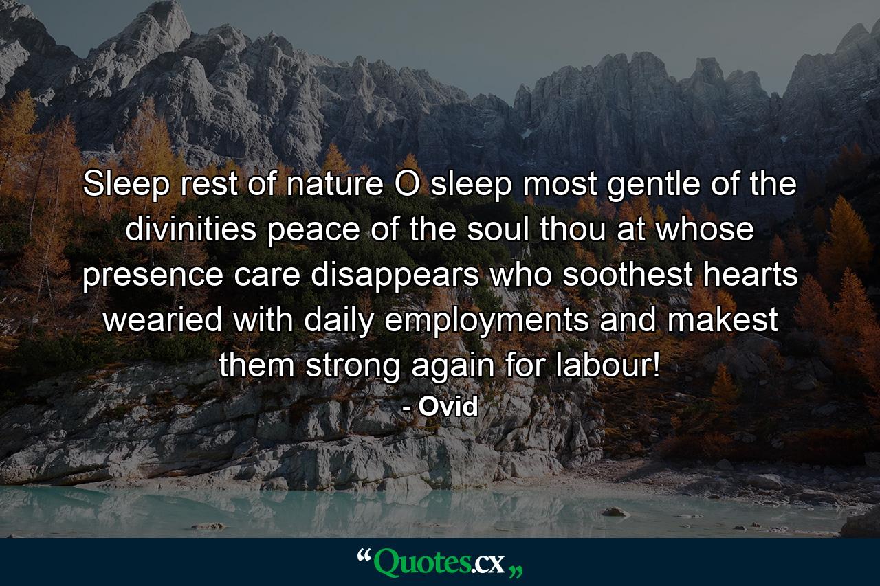 Sleep  rest of nature  O sleep  most gentle of the divinities  peace of the soul  thou at whose presence care disappears  who soothest hearts wearied with daily employments  and makest them strong again for labour! - Quote by Ovid