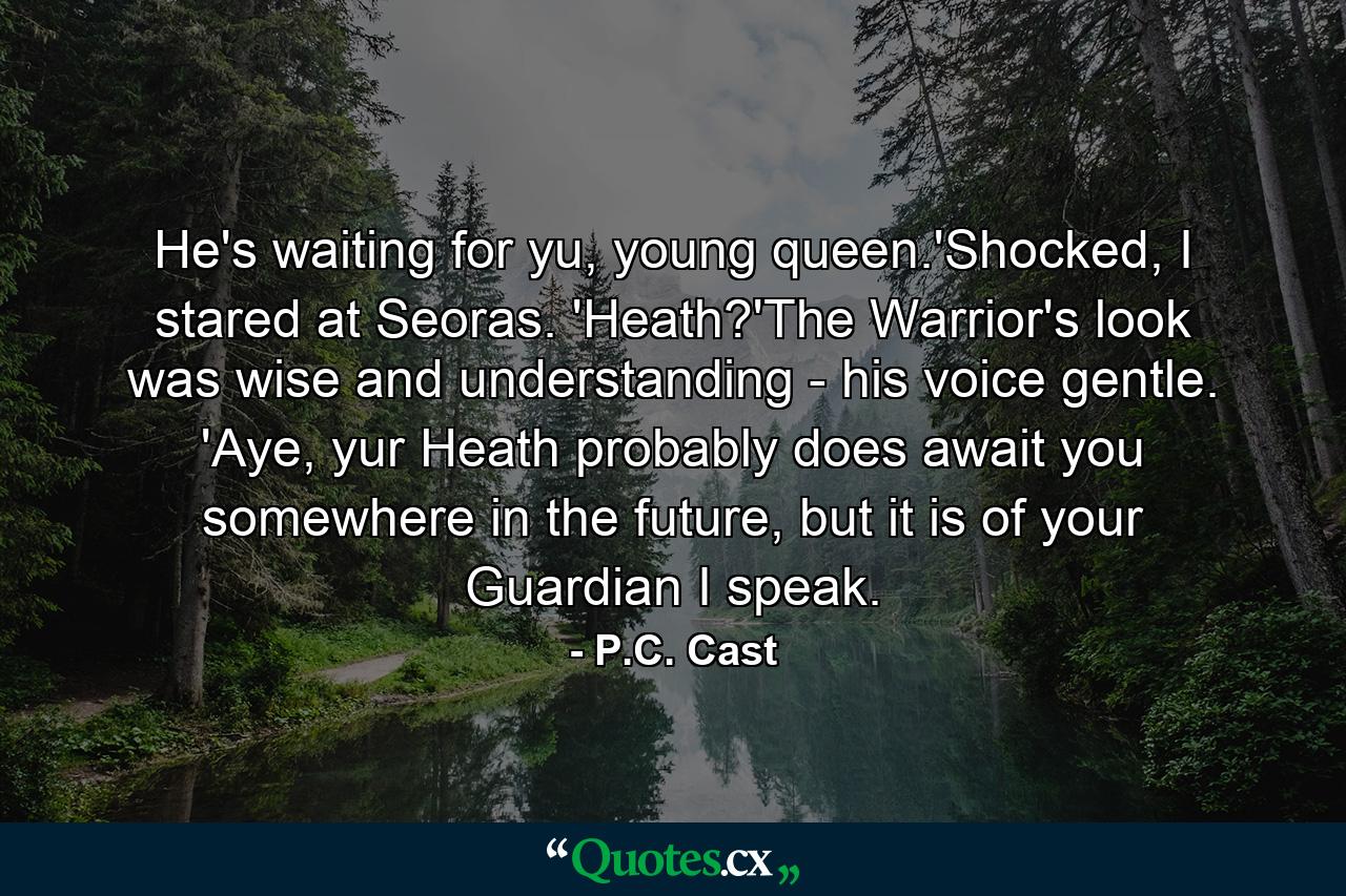 He's waiting for yu, young queen.'Shocked, I stared at Seoras. 'Heath?'The Warrior's look was wise and understanding - his voice gentle. 'Aye, yur Heath probably does await you somewhere in the future, but it is of your Guardian I speak. - Quote by P.C. Cast