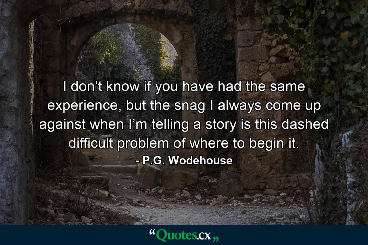 I don’t know if you have had the same experience, but the snag I always come up against when I’m telling a story is this dashed difficult problem of where to begin it. - Quote by P.G. Wodehouse