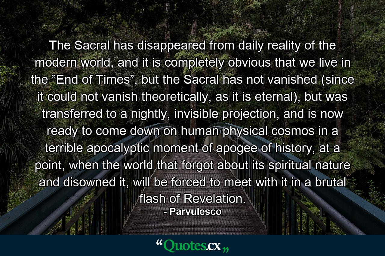 The Sacral has disappeared from daily reality of the modern world, and it is completely obvious that we live in the ”End of Times”, but the Sacral has not vanished (since it could not vanish theoretically, as it is eternal), but was transferred to a nightly, invisible projection, and is now ready to come down on human physical cosmos in a terrible apocalyptic moment of apogee of history, at a point, when the world that forgot about its spiritual nature and disowned it, will be forced to meet with it in a brutal flash of Revelation. - Quote by Parvulesco