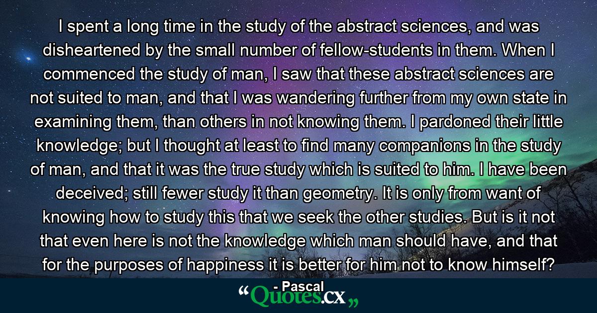 I spent a long time in the study of the abstract sciences, and was disheartened by the small number of fellow-students in them. When I commenced the study of man, I saw that these abstract sciences are not suited to man, and that I was wandering further from my own state in examining them, than others in not knowing them. I pardoned their little knowledge; but I thought at least to find many companions in the study of man, and that it was the true study which is suited to him. I have been deceived; still fewer study it than geometry. It is only from want of knowing how to study this that we seek the other studies. But is it not that even here is not the knowledge which man should have, and that for the purposes of happiness it is better for him not to know himself? - Quote by Pascal