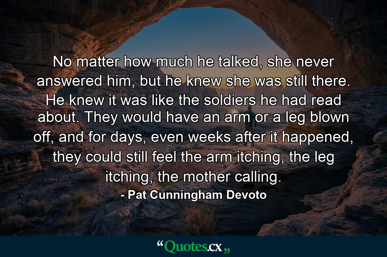 No matter how much he talked, she never answered him, but he knew she was still there. He knew it was like the soldiers he had read about. They would have an arm or a leg blown off, and for days, even weeks after it happened, they could still feel the arm itching, the leg itching, the mother calling. - Quote by Pat Cunningham Devoto