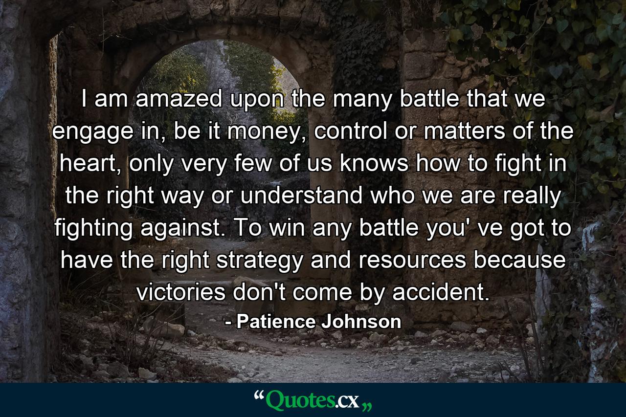 I am amazed upon the many battle that we engage in, be it money, control or matters of the heart, only very few of us knows how to fight in the right way or understand who we are really fighting against. To win any battle you' ve got to have the right strategy and resources because victories don't come by accident. - Quote by Patience Johnson