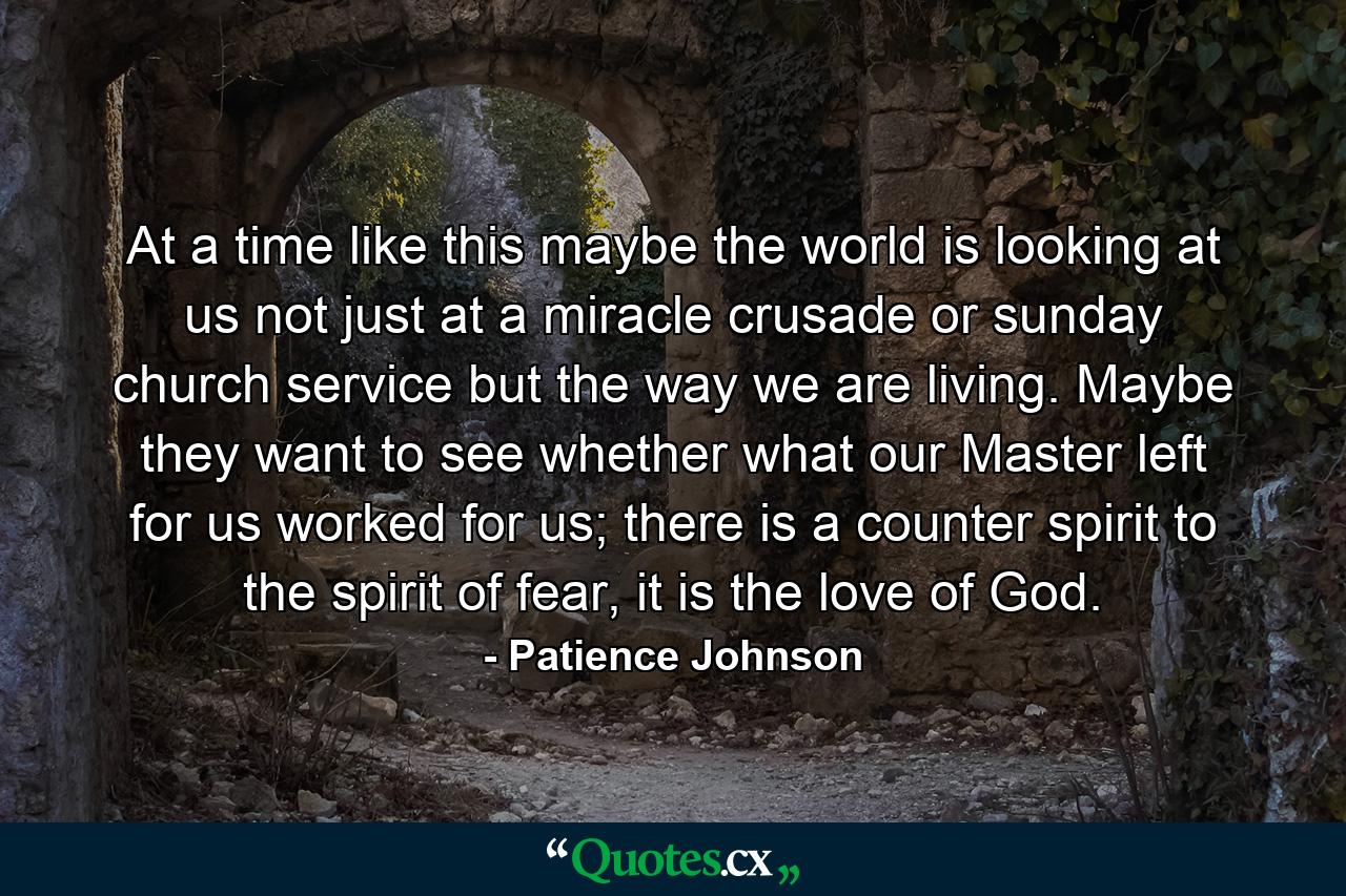 At a time like this maybe the world is looking at us not just at a miracle crusade or sunday church service but the way we are living. Maybe they want to see whether what our Master left for us worked for us; there is a counter spirit to the spirit of fear, it is the love of God. - Quote by Patience Johnson