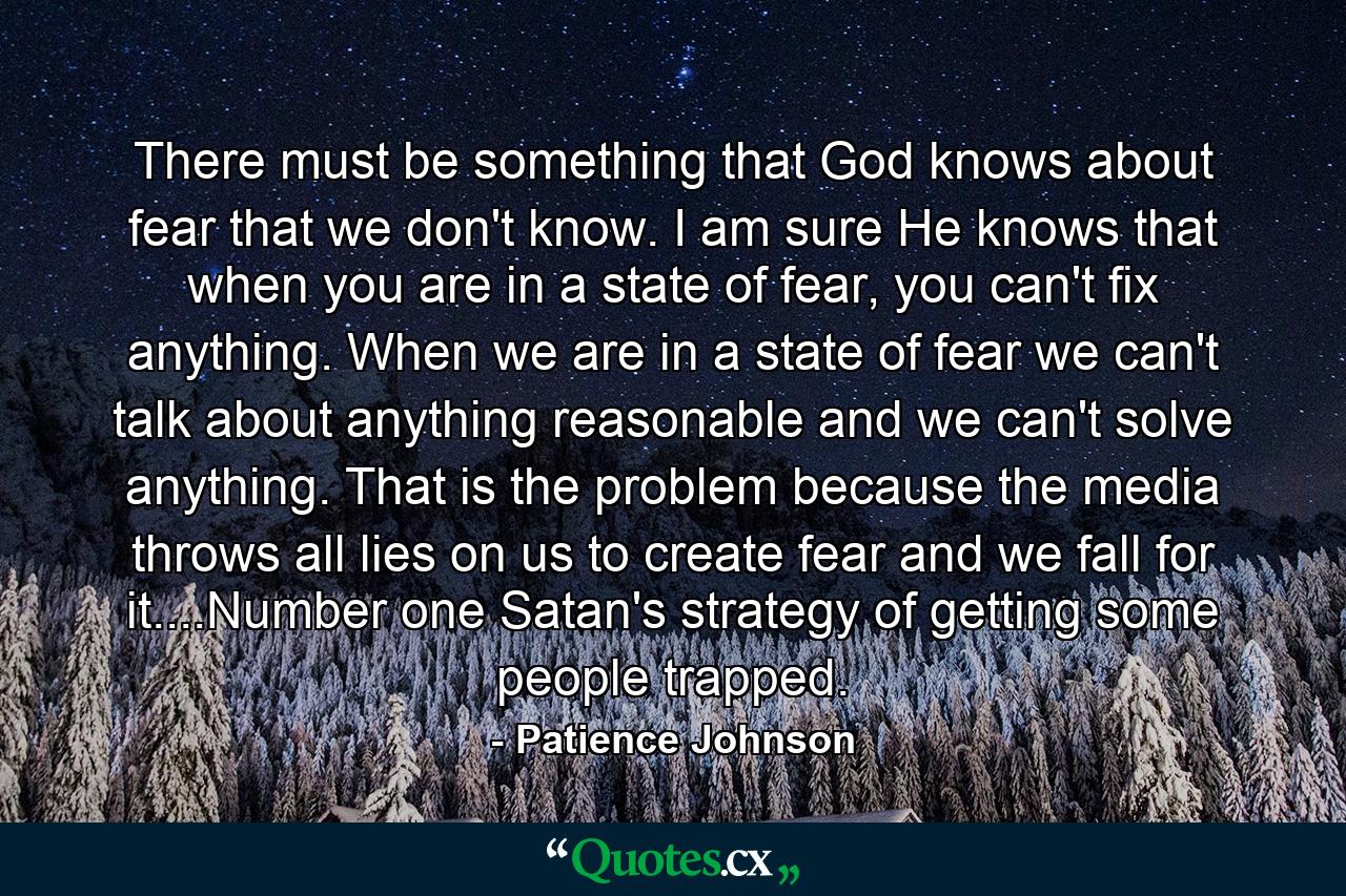 There must be something that God knows about fear that we don't know. I am sure He knows that when you are in a state of fear, you can't fix anything. When we are in a state of fear we can't talk about anything reasonable and we can't solve anything. That is the problem because the media throws all lies on us to create fear and we fall for it....Number one Satan's strategy of getting some people trapped. - Quote by Patience Johnson