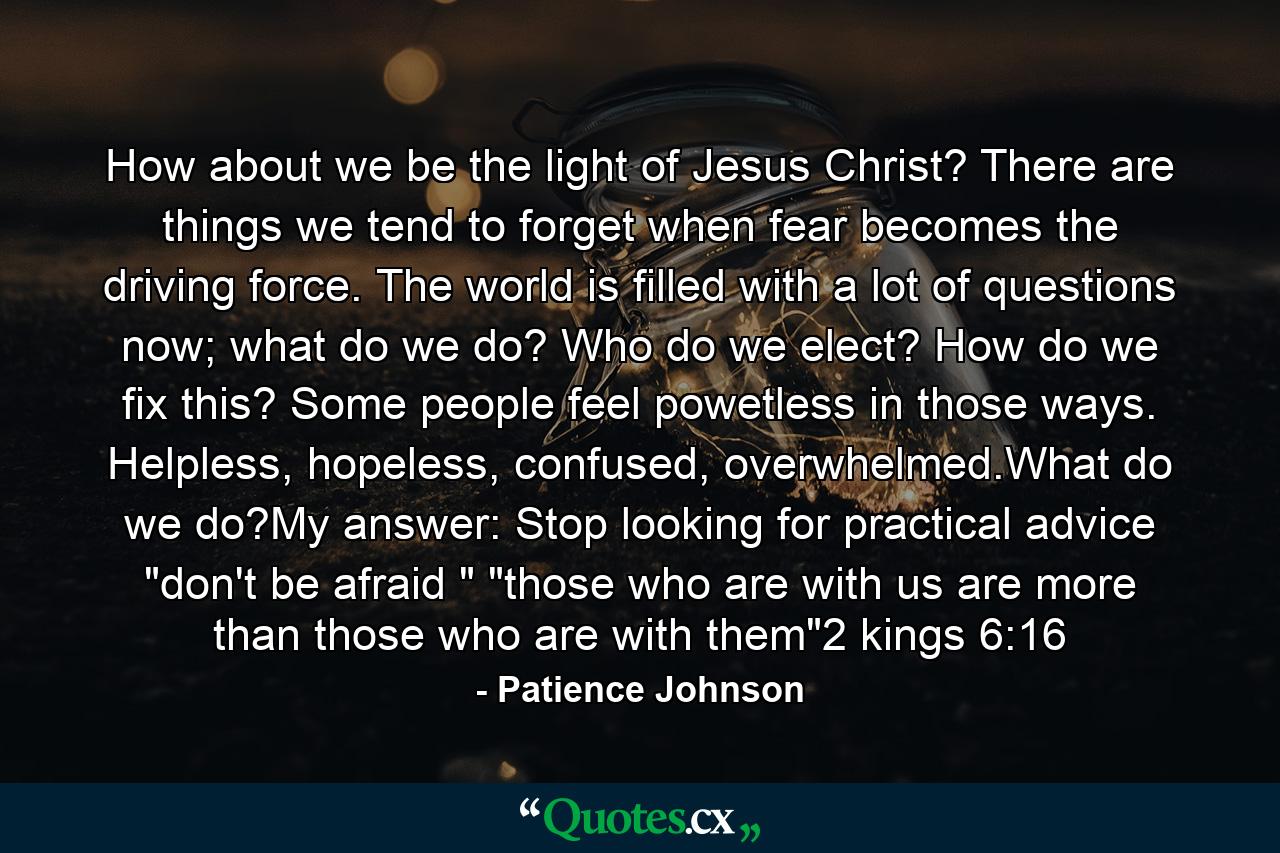 How about we be the light of Jesus Christ? There are things we tend to forget when fear becomes the driving force. The world is filled with a lot of questions now; what do we do? Who do we elect? How do we fix this? Some people feel powetless in those ways. Helpless, hopeless, confused, overwhelmed.What do we do?My answer: Stop looking for practical advice 