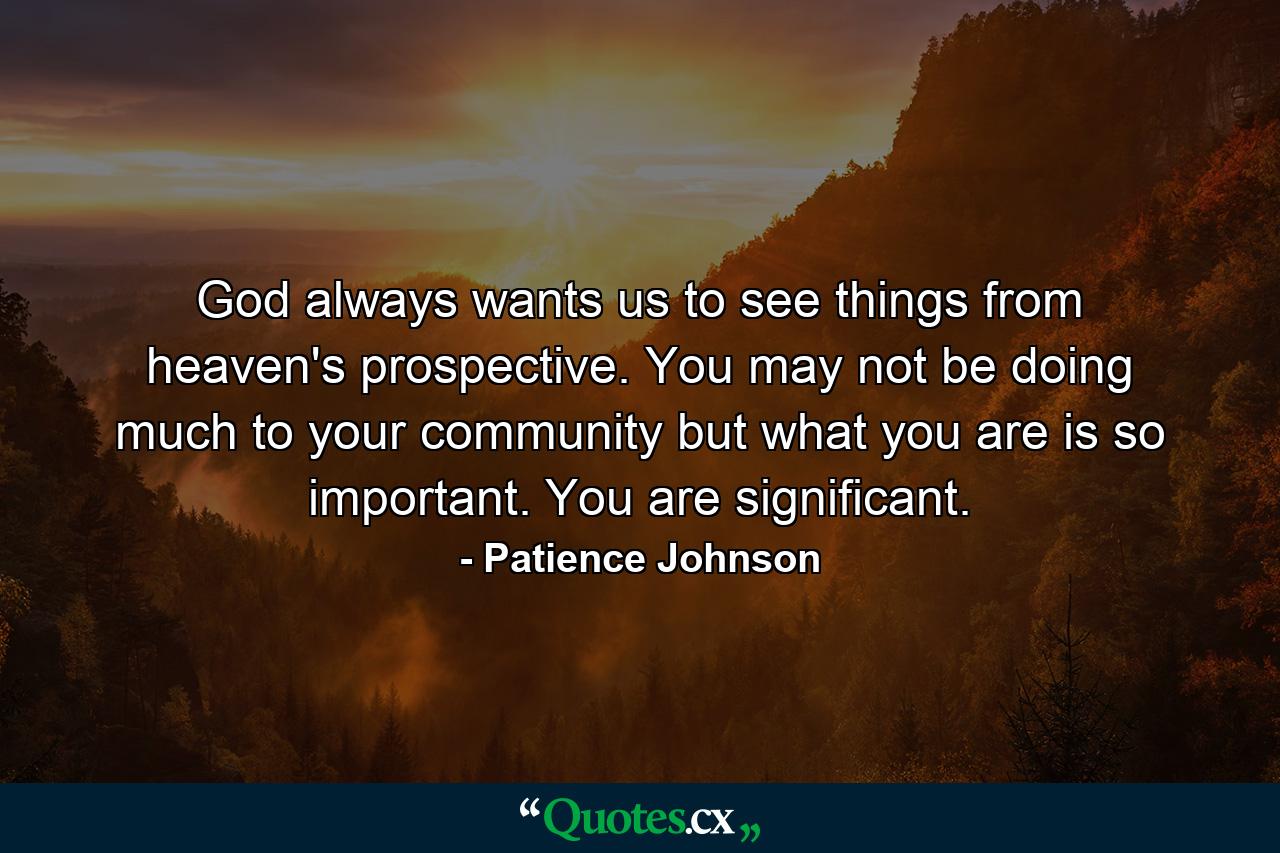 God always wants us to see things from heaven's prospective. You may not be doing much to your community but what you are is so important. You are significant. - Quote by Patience Johnson