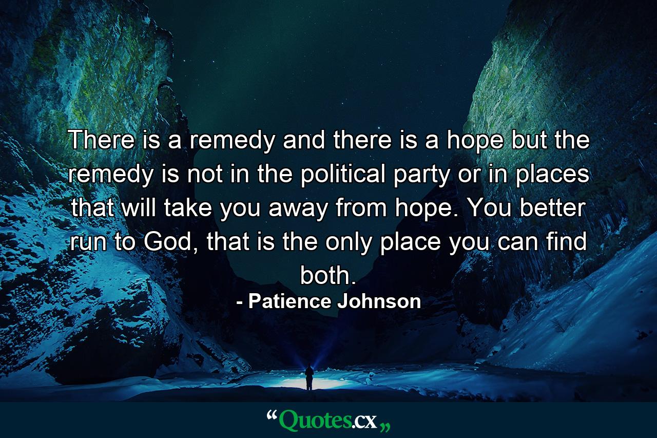 There is a remedy and there is a hope but the remedy is not in the political party or in places that will take you away from hope. You better run to God, that is the only place you can find both. - Quote by Patience Johnson