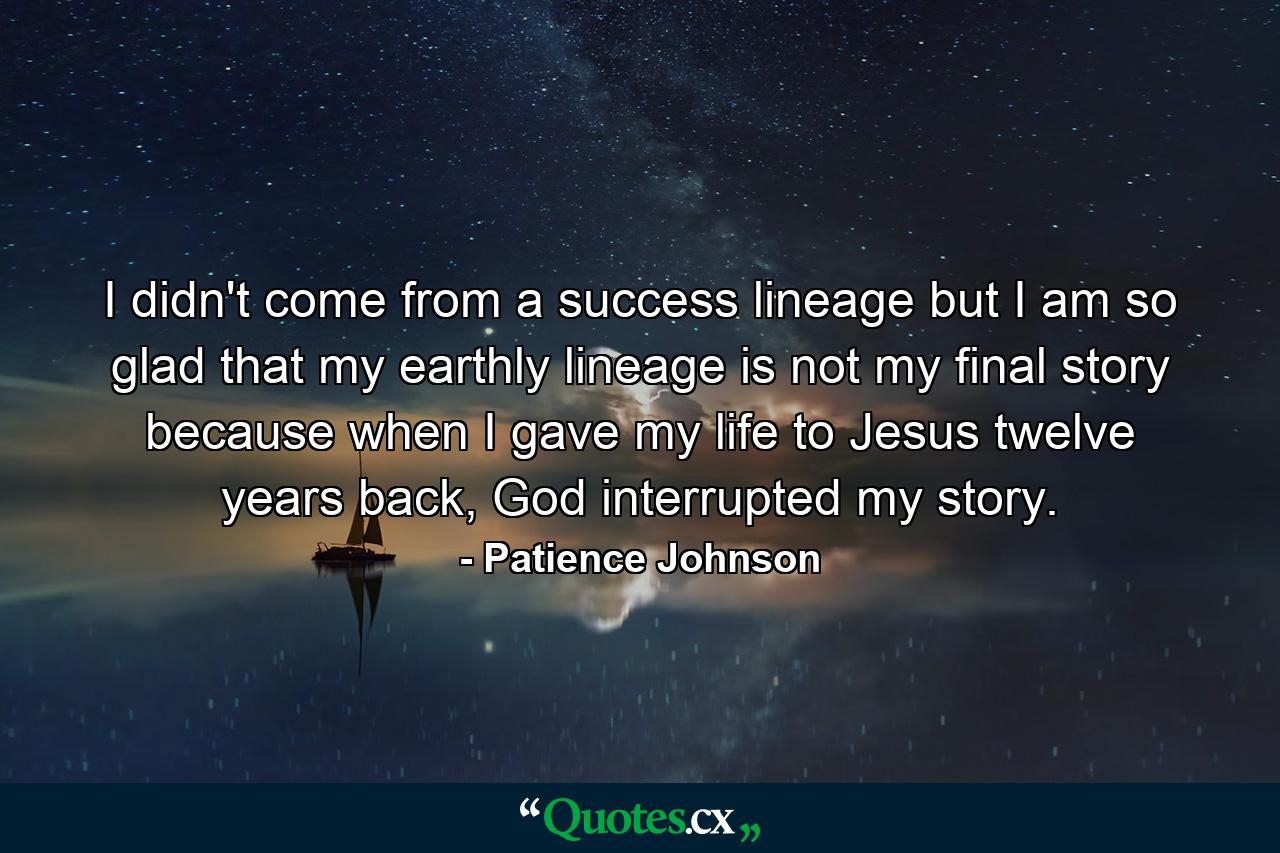 I didn't come from a success lineage but I am so glad that my earthly lineage is not my final story because when I gave my life to Jesus twelve years back, God interrupted my story. - Quote by Patience Johnson