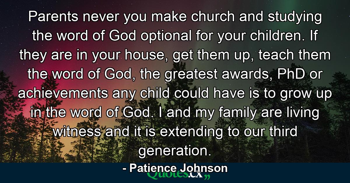 Parents never you make church and studying the word of God optional for your children. If they are in your house, get them up, teach them the word of God, the greatest awards, PhD or achievements any child could have is to grow up in the word of God. I and my family are living witness and it is extending to our third generation. - Quote by Patience Johnson