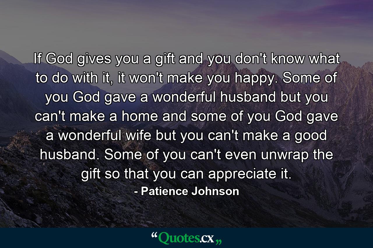 If God gives you a gift and you don't know what to do with it, it won't make you happy. Some of you God gave a wonderful husband but you can't make a home and some of you God gave a wonderful wife but you can't make a good husband. Some of you can't even unwrap the gift so that you can appreciate it. - Quote by Patience Johnson