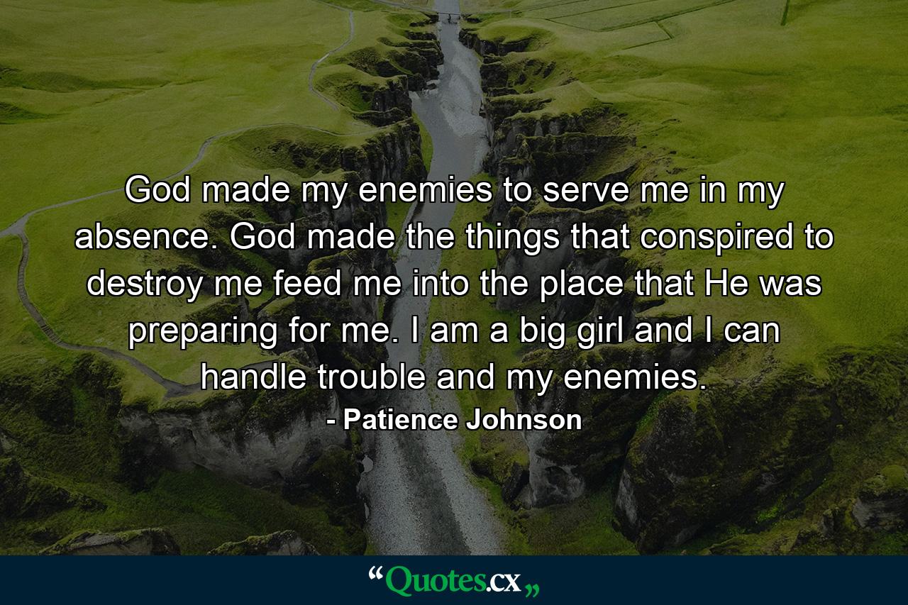 God made my enemies to serve me in my absence. God made the things that conspired to destroy me feed me into the place that He was preparing for me. I am a big girl and I can handle trouble and my enemies. - Quote by Patience Johnson