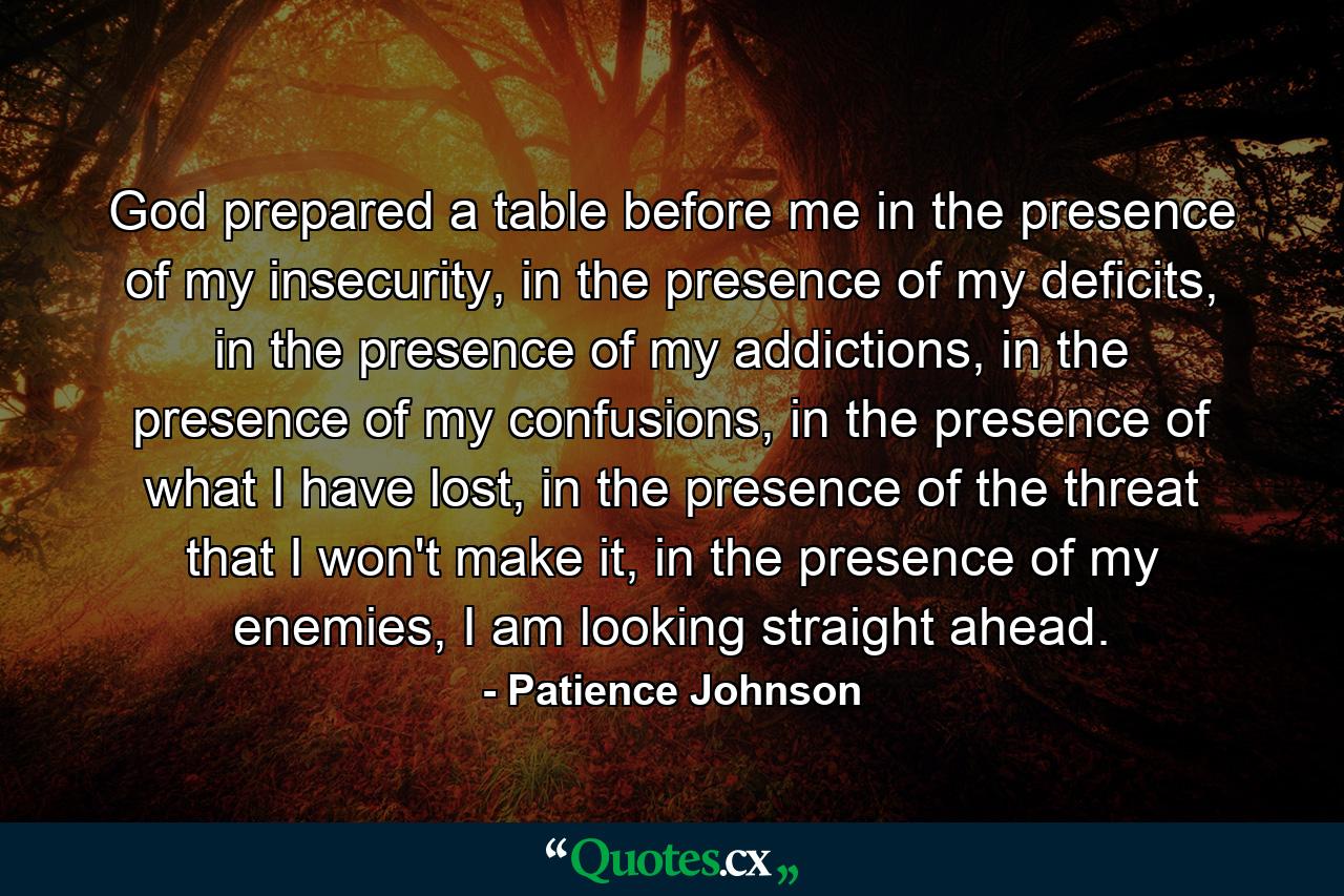 God prepared a table before me in the presence of my insecurity, in the presence of my deficits, in the presence of my addictions, in the presence of my confusions, in the presence of what I have lost, in the presence of the threat that I won't make it, in the presence of my enemies, I am looking straight ahead. - Quote by Patience Johnson