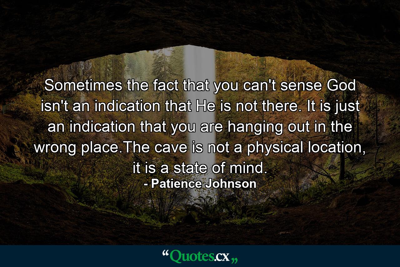 Sometimes the fact that you can't sense God isn't an indication that He is not there. It is just an indication that you are hanging out in the wrong place.The cave is not a physical location, it is a state of mind. - Quote by Patience Johnson