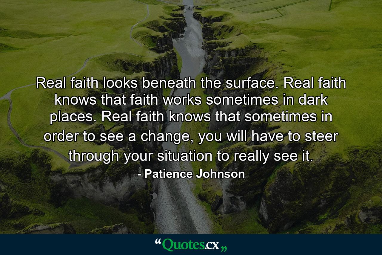 Real faith looks beneath the surface. Real faith knows that faith works sometimes in dark places. Real faith knows that sometimes in order to see a change, you will have to steer through your situation to really see it. - Quote by Patience Johnson