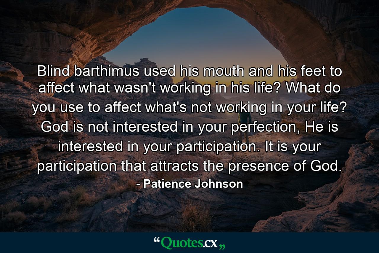 Blind barthimus used his mouth and his feet to affect what wasn't working in his life? What do you use to affect what's not working in your life? God is not interested in your perfection, He is interested in your participation. It is your participation that attracts the presence of God. - Quote by Patience Johnson