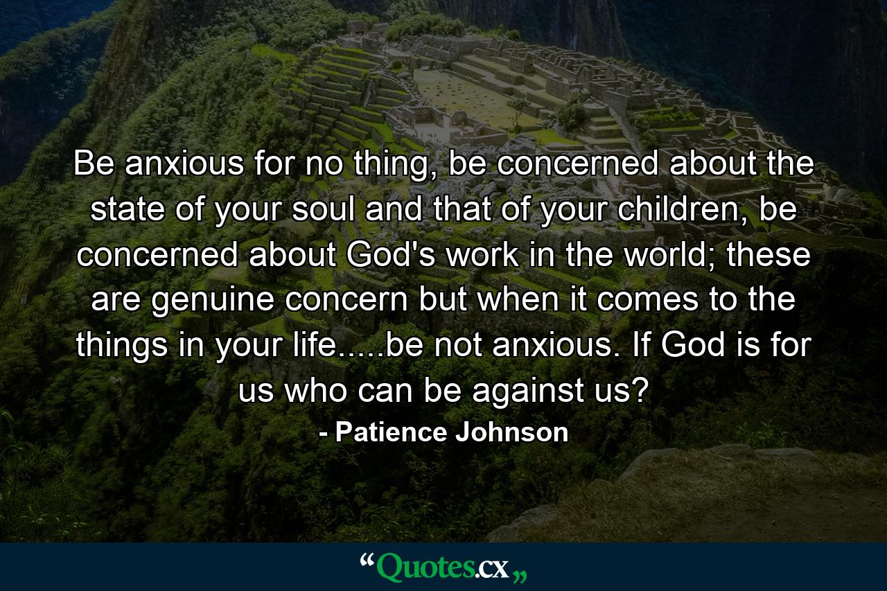 Be anxious for no thing, be concerned about the state of your soul and that of your children, be concerned about God's work in the world; these are genuine concern but when it comes to the things in your life.....be not anxious. If God is for us who can be against us? - Quote by Patience Johnson