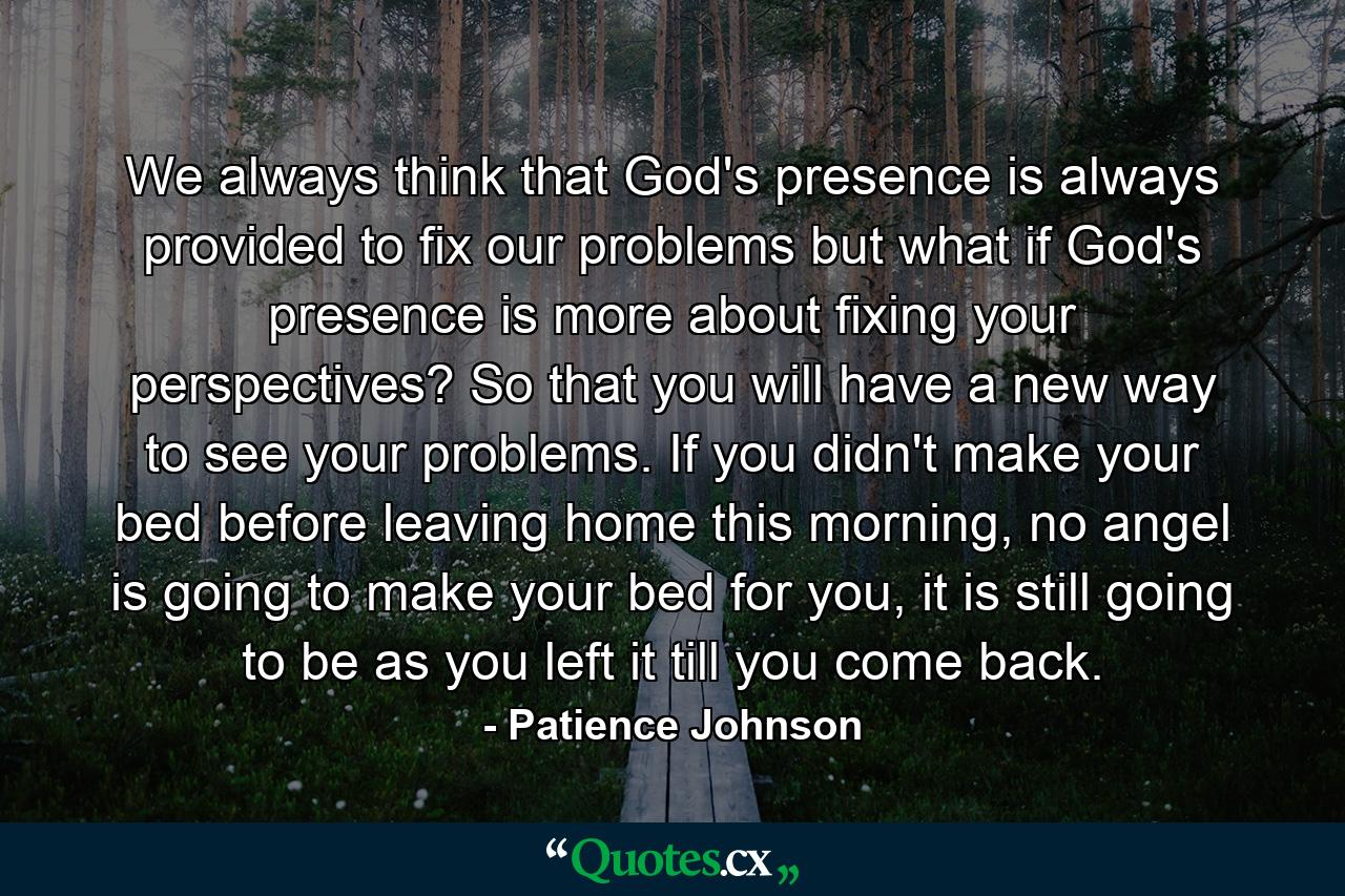 We always think that God's presence is always provided to fix our problems but what if God's presence is more about fixing your perspectives? So that you will have a new way to see your problems. If you didn't make your bed before leaving home this morning, no angel is going to make your bed for you, it is still going to be as you left it till you come back. - Quote by Patience Johnson