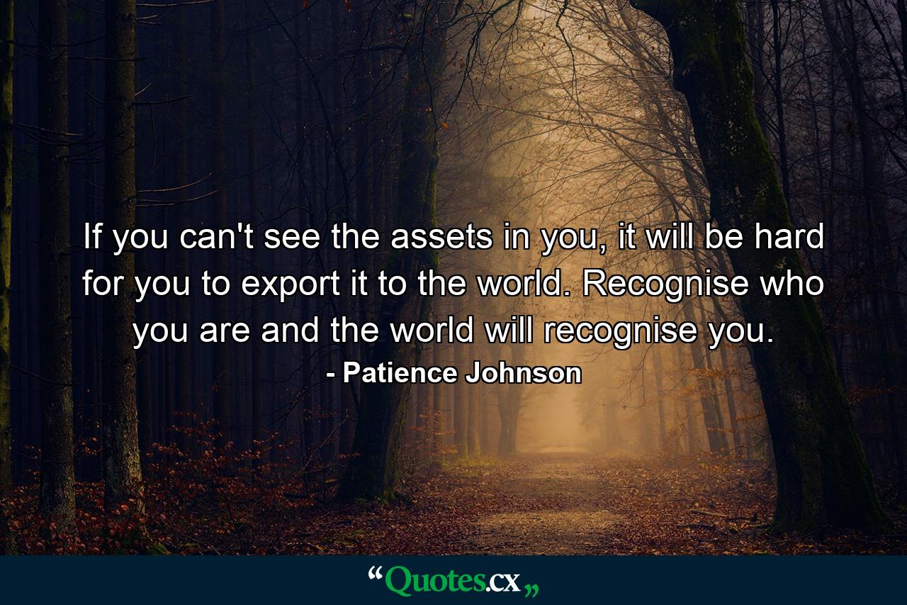 If you can't see the assets in you, it will be hard for you to export it to the world. Recognise who you are and the world will recognise you. - Quote by Patience Johnson