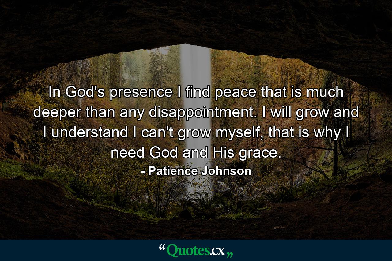 In God's presence I find peace that is much deeper than any disappointment. I will grow and I understand I can't grow myself, that is why I need God and His grace. - Quote by Patience Johnson