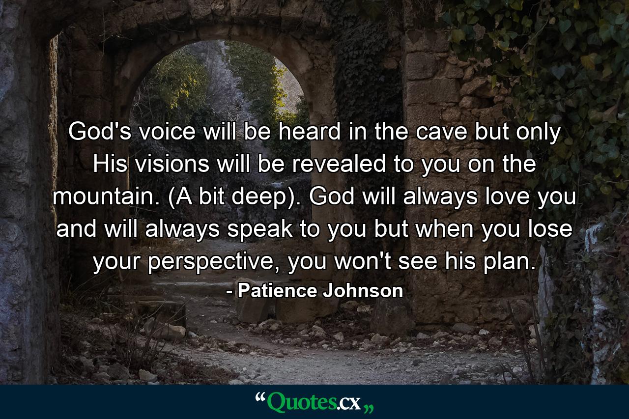 God's voice will be heard in the cave but only His visions will be revealed to you on the mountain. (A bit deep). God will always love you and will always speak to you but when you lose your perspective, you won't see his plan. - Quote by Patience Johnson