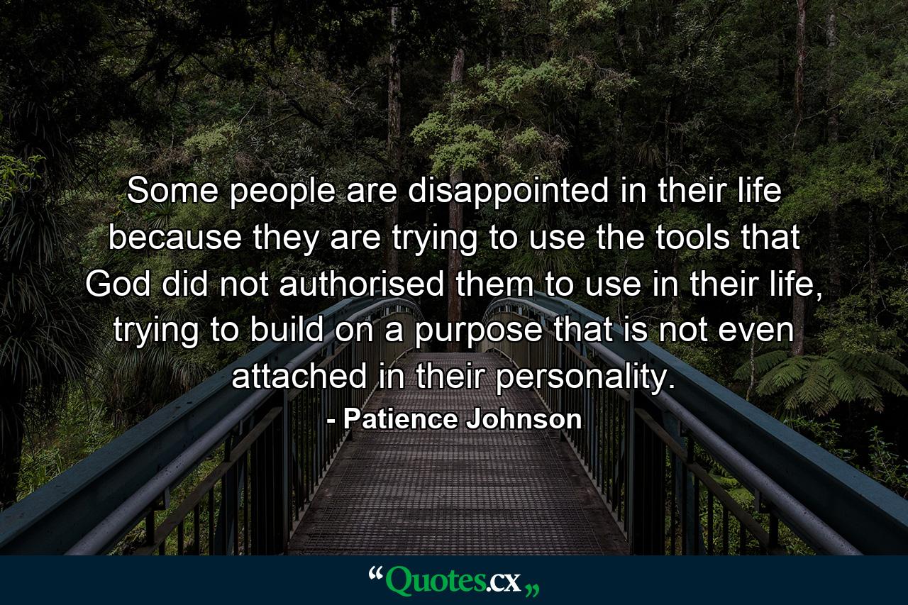 Some people are disappointed in their life because they are trying to use the tools that God did not authorised them to use in their life, trying to build on a purpose that is not even attached in their personality. - Quote by Patience Johnson