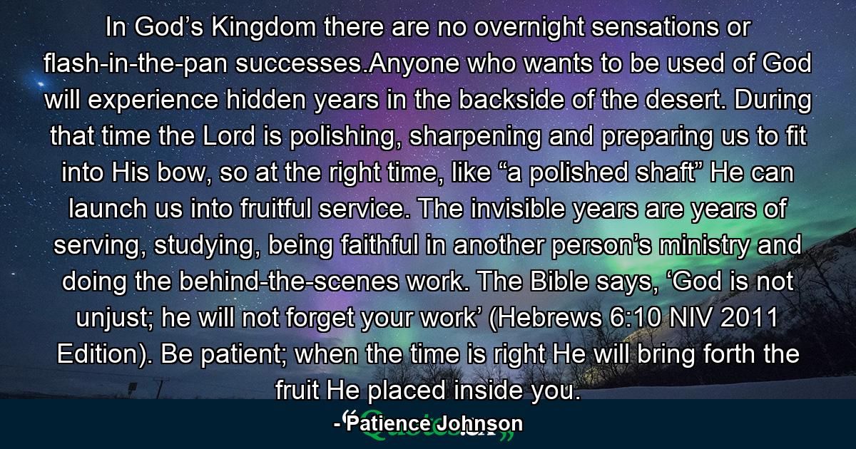 In God’s Kingdom there are no overnight sensations or flash-in-the-pan successes.Anyone who wants to be used of God will experience hidden years in the backside of the desert. During that time the Lord is polishing, sharpening and preparing us to fit into His bow, so at the right time, like “a polished shaft” He can launch us into fruitful service. The invisible years are years of serving, studying, being faithful in another person’s ministry and doing the behind-the-scenes work. The Bible says, ‘God is not unjust; he will not forget your work’ (Hebrews 6:10 NIV 2011 Edition). Be patient; when the time is right He will bring forth the fruit He placed inside you. - Quote by Patience Johnson