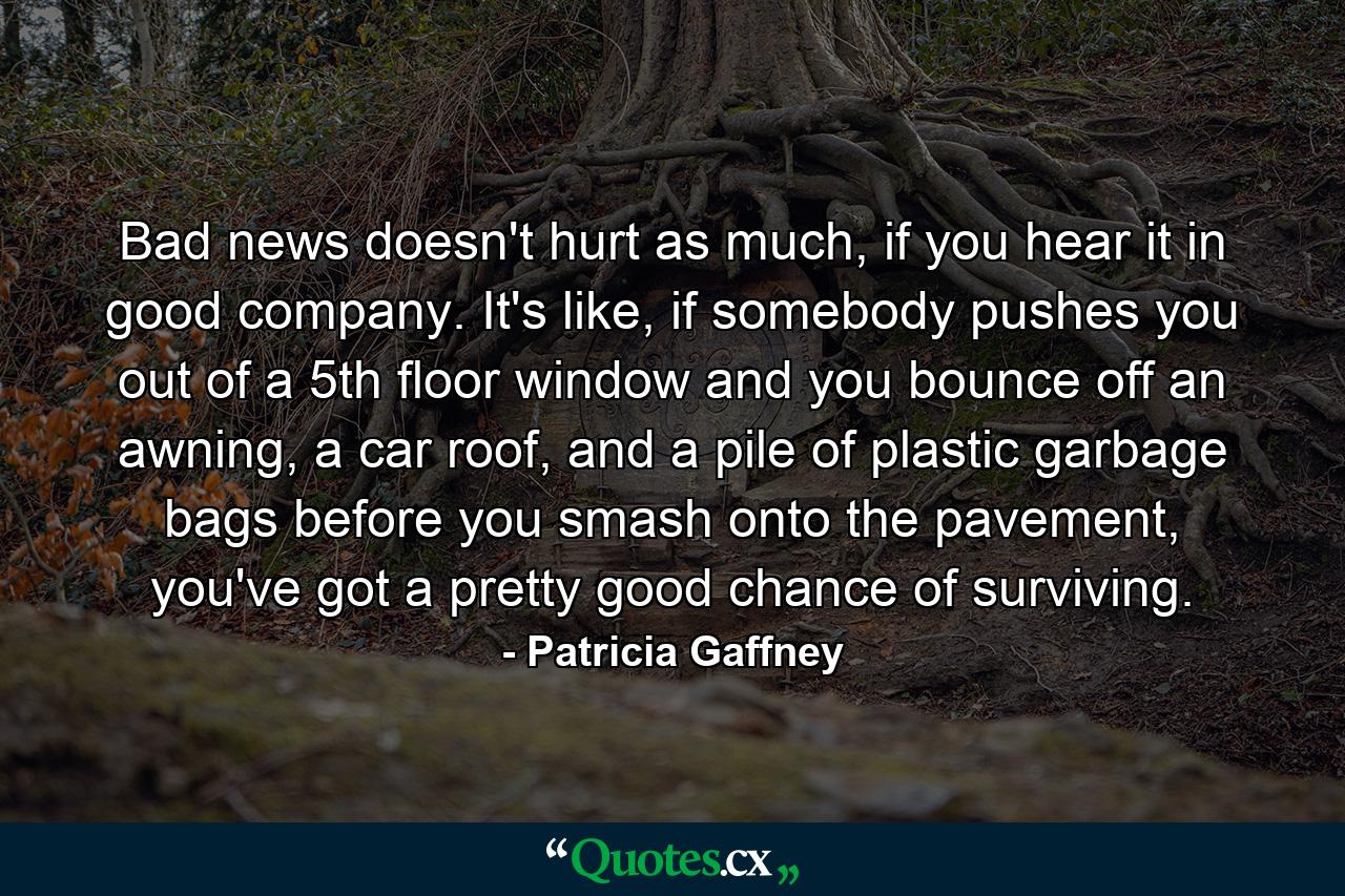 Bad news doesn't hurt as much, if you hear it in good company. It's like, if somebody pushes you out of a 5th floor window and you bounce off an awning, a car roof, and a pile of plastic garbage bags before you smash onto the pavement, you've got a pretty good chance of surviving. - Quote by Patricia Gaffney