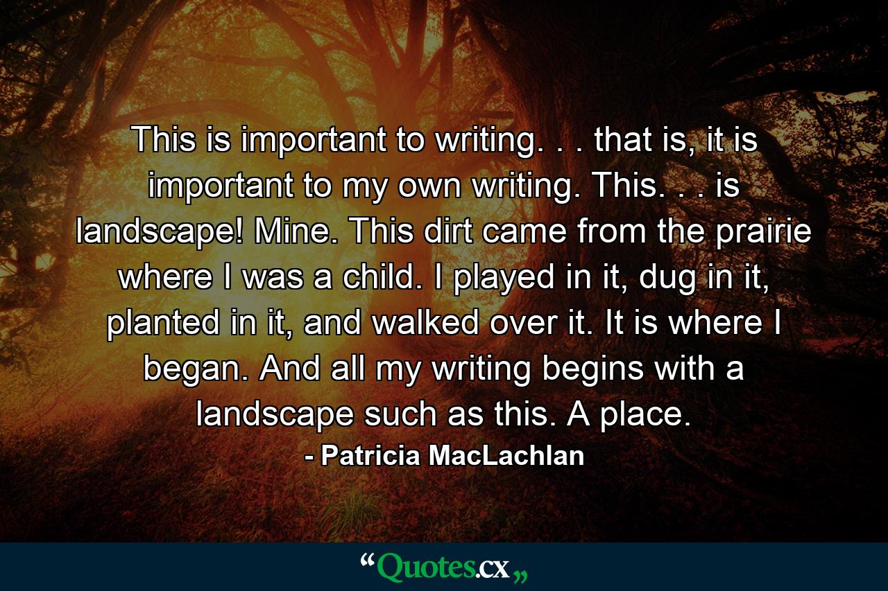 This is important to writing. . . that is, it is important to my own writing. This. . . is landscape! Mine. This dirt came from the prairie where I was a child. I played in it, dug in it, planted in it, and walked over it. It is where I began. And all my writing begins with a landscape such as this. A place. - Quote by Patricia MacLachlan