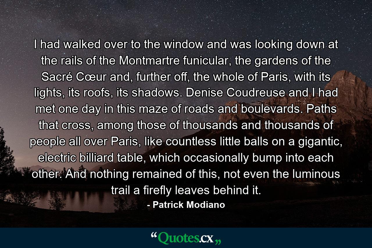 I had walked over to the window and was looking down at the rails of the Montmartre funicular, the gardens of the Sacré Cœur and, further off, the whole of Paris, with its lights, its roofs, its shadows. Denise Coudreuse and I had met one day in this maze of roads and boulevards. Paths that cross, among those of thousands and thousands of people all over Paris, like countless little balls on a gigantic, electric billiard table, which occasionally bump into each other. And nothing remained of this, not even the luminous trail a firefly leaves behind it. - Quote by Patrick Modiano