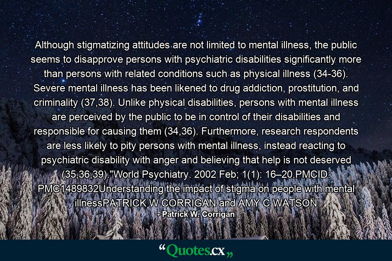 Although stigmatizing attitudes are not limited to mental illness, the public seems to disapprove persons with psychiatric disabilities significantly more than persons with related conditions such as physical illness (34-36). Severe mental illness has been likened to drug addiction, prostitution, and criminality (37,38). Unlike physical disabilities, persons with mental illness are perceived by the public to be in control of their disabilities and responsible for causing them (34,36). Furthermore, research respondents are less likely to pity persons with mental illness, instead reacting to psychiatric disability with anger and believing that help is not deserved (35,36,39).