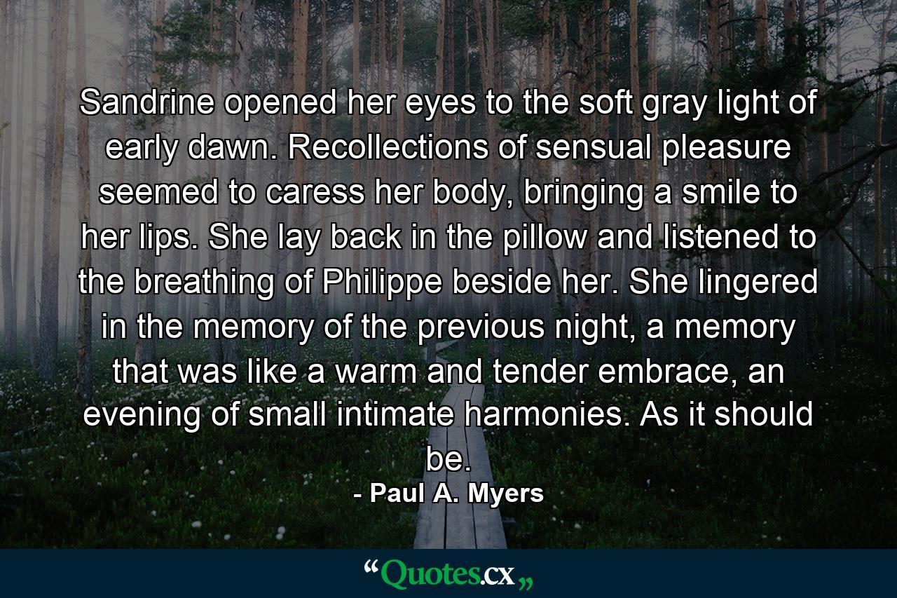 Sandrine opened her eyes to the soft gray light of early dawn. Recollections of sensual pleasure seemed to caress her body, bringing a smile to her lips. She lay back in the pillow and listened to the breathing of Philippe beside her. She lingered in the memory of the previous night, a memory that was like a warm and tender embrace, an evening of small intimate harmonies. As it should be. - Quote by Paul A. Myers