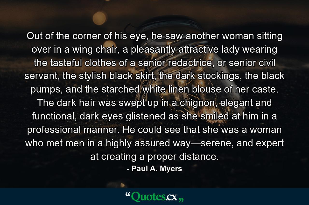 Out of the corner of his eye, he saw another woman sitting over in a wing chair, a pleasantly attractive lady wearing the tasteful clothes of a senior redactrice, or senior civil servant, the stylish black skirt, the dark stockings, the black pumps, and the starched white linen blouse of her caste. The dark hair was swept up in a chignon, elegant and functional, dark eyes glistened as she smiled at him in a professional manner. He could see that she was a woman who met men in a highly assured way—serene, and expert at creating a proper distance. - Quote by Paul A. Myers